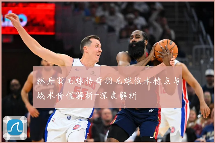 林丹羽毛球传奇羽毛球技术特点与战术价值解析-深度解析