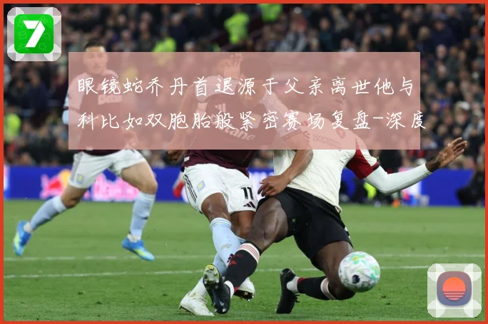 眼镜蛇乔丹首退源于父亲离世他与科比如双胞胎般紧密赛场复盘-深度解析