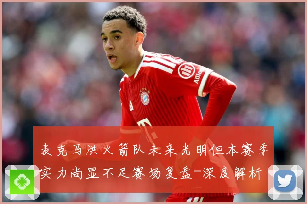 麦克马洪火箭队未来光明但本赛季实力尚显不足赛场复盘-深度解析